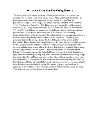Write An Essay On The Gulag History
The Gulag was an enormous system of labor camps which was once dispersed
over the Soviet Union.The word GULAG means Main Camp Administration , the
institution which ran the Soviet camps. In other words, it is specified as
punishment camps or labor camps. The camps operated from the 1930s until the
1950s. The first was formed in 1918. There were an estimated 14 million people
who held in the Gulag labor camps from 1929 to 1953 with a total of around from
1934 to 1953. Most Gulag prisoners were not political prisoners. Petty crimes and
jokes directed at the Soviet government and officials were condemned by
incarceration. Many of the prisoners in the Gulag camps were incarcerated without a
trial and were immediately sent to Gulags without hesitation; The Gulag was
diminished in size following Stalin s death in 1953, in a period known as the
Khrushchev Thaw. Joseph Stalin was the General Secretary of the Central Committee
of the Communist Party of the Soviet Union. The Gulag system was prefaced to
separate and eliminate people whose deeds and thoughts were not contributing to the
dictatorships power of the proletariat.... Show more content on Helpwriting.net ...
Unlike Concentration camps, the Gulag held their prisoners and freed them after a
specified time depending on why they were sent there. There numerous Gulag camps
that covered the Soviet Union much worse than others. There were three main types
of Gulag camps. 1. Prisoners were able to move within the camp zone, but could not
leave the zone. If they were caught beyond the prisoner zone they were automatically
shot. That was the typical Gulag camp. The second type was much stricter. It
consisted of no windows locked barracks and restricted movement within the camp.
That was most probably the harshest one out of them
 