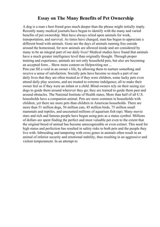 Essay on The Many Benefits of Pet Ownership
A dog is a man s best friend goes much deeper than the phrase might initially imply.
Recently many medical journals have begun to identify with the many and varied
benefits of pet ownership. Men have always relied upon animals for work,
transportation, and survival. As times have changed, man has begun to appreciate a
different bond with animals. Gone are the days of animals running free outside
around the homestead, for now animals are allowed inside and are considered by
many to be an integral part of our daily lives! Medical studies have found that animals
have a much greater intelligence level than originally thought. Through proper
training and experience, animals are not only household pets, but also are becoming
an accepted form... Show more content on Helpwriting.net ...
Pets can fill a void in an owner s life, by allowing them to nurture something and
receive a sense of satisfaction. Socially pets have become so much a part of our
daily lives that they are often treated as if they were children, some lucky pets even
attend daily play sessions, and are treated to extreme indulgence; all to make their
owner feel as if they were an infant or a child. Blind owners rely on their seeing eye
dogs to guide them around wherever they go; they are trained to guide them past and
around obstacles. The National Institute of Health states, More than half of all U.S.
households have a companion animal. Pets are more common in households with
children, yet there are more pets than children in American households. There are
more than 51 million dogs, 56 million cats, 45 million birds, 75 million small
mammals and reptiles, and uncounted millions of aquarium fish (np). Many movie
stars and rich and famous people have begun using pets as a status symbol. Millions
of dollars are spent finding the perfect and most valuable pet even to the extent that
the original breed of animal has become unrecognizable or even extinct. This need for
high status and perfection has resulted in safety risks to both pets and the people they
live with. Inbreeding and tampering with cross genes in animals often result in an
animal of inferior security and emotional stability, thus resulting in an aggressive and
violent temperament. In an attempt to
 