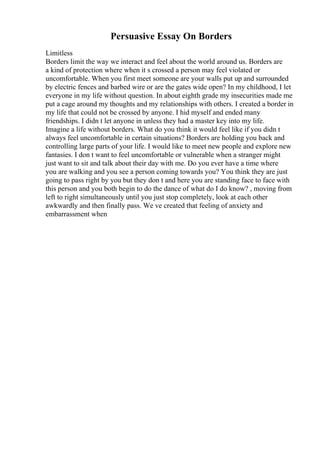 Persuasive Essay On Borders
Limitless
Borders limit the way we interact and feel about the world around us. Borders are
a kind of protection where when it s crossed a person may feel violated or
uncomfortable. When you first meet someone are your walls put up and surrounded
by electric fences and barbed wire or are the gates wide open? In my childhood, I let
everyone in my life without question. In about eighth grade my insecurities made me
put a cage around my thoughts and my relationships with others. I created a border in
my life that could not be crossed by anyone. I hid myself and ended many
friendships. I didn t let anyone in unless they had a master key into my life.
Imagine a life without borders. What do you think it would feel like if you didn t
always feel uncomfortable in certain situations? Borders are holding you back and
controlling large parts of your life. I would like to meet new people and explore new
fantasies. I don t want to feel uncomfortable or vulnerable when a stranger might
just want to sit and talk about their day with me. Do you ever have a time where
you are walking and you see a person coming towards you? You think they are just
going to pass right by you but they don t and here you are standing face to face with
this person and you both begin to do the dance of what do I do know? , moving from
left to right simultaneously until you just stop completely, look at each other
awkwardly and then finally pass. We ve created that feeling of anxiety and
embarrassment when
 