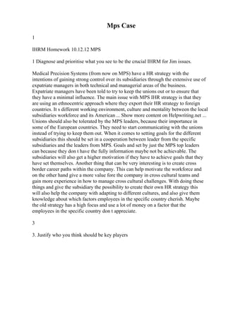 Mps Case
1
IHRM Homework 10.12.12 MPS
1 Diagnose and prioritise what you see to be the crucial IHRM for Jim issues.
Medical Precision Systems (from now on MPS) have a HR strategy with the
intentions of gaining strong control over its subsidiaries through the extensive use of
expatriate managers in both technical and managerial areas of the business.
Expatriate managers have been told to try to keep the unions out or to ensure that
they have a minimal influence. The main issue with MPS IHR strategy is that they
are using an ethnocentric approach where they export their HR strategy to foreign
countries. It s different working environment, culture and mentality between the local
subsidiaries workforce and its American ... Show more content on Helpwriting.net ...
Unions should also be tolerated by the MPS leaders, because their importance in
some of the European countries. They need to start communicating with the unions
instead of trying to keep them out. When it comes to setting goals for the different
subsidiaries this should be set in a cooperation between leader from the specific
subsidiaries and the leaders from MPS. Goals and set by just the MPS top leaders
can because they don t have the fully information maybe not be achievable. The
subsidiaries will also get a higher motivation if they have to achieve goals that they
have set themselves. Another thing that can be very interesting is to create cross
border career paths within the company. This can help motivate the workforce and
on the other hand give a more value fore the company in cross cultural teams and
gain more experience in how to manage cross cultural challenges. With doing these
things and give the subsidiary the possibility to create their own HR strategy this
will also help the company with adapting to different cultures, and also give them
knowledge about which factors employees in the specific country cherish. Maybe
the old strategy has a high focus and use a lot of money on a factor that the
employees in the specific country don t appreciate.
3
3. Justify who you think should be key players
 