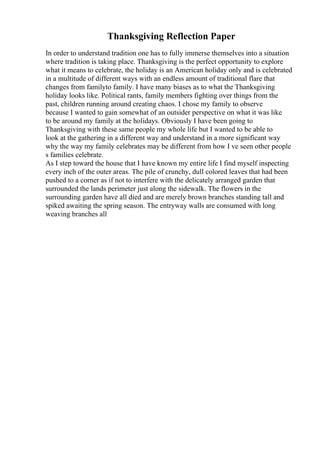 Thanksgiving Reflection Paper
In order to understand tradition one has to fully immerse themselves into a situation
where tradition is taking place. Thanksgiving is the perfect opportunity to explore
what it means to celebrate, the holiday is an American holiday only and is celebrated
in a multitude of different ways with an endless amount of traditional flare that
changes from familyto family. I have many biases as to what the Thanksgiving
holiday looks like. Political rants, family members fighting over things from the
past, children running around creating chaos. I chose my family to observe
because I wanted to gain somewhat of an outsider perspective on what it was like
to be around my family at the holidays. Obviously I have been going to
Thanksgiving with these same people my whole life but I wanted to be able to
look at the gathering in a different way and understand in a more significant way
why the way my family celebrates may be different from how I ve seen other people
s families celebrate.
As I step toward the house that I have known my entire life I find myself inspecting
every inch of the outer areas. The pile of crunchy, dull colored leaves that had been
pushed to a corner as if not to interfere with the delicately arranged garden that
surrounded the lands perimeter just along the sidewalk. The flowers in the
surrounding garden have all died and are merely brown branches standing tall and
spiked awaiting the spring season. The entryway walls are consumed with long
weaving branches all
 