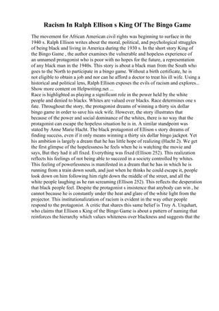 Racism In Ralph Ellison s King Of The Bingo Game
The movement for African American civil rights was beginning to surface in the
1940 s. Ralph Ellison writes about the moral, political, and psychological struggles
of being black and living in America during the 1930 s. In the short story King of
the Bingo Game , the author examines the vulnerable and hopeless experience of
an unnamed protagonist who is poor with no hopes for the future, a representation
of any black man in the 1940s. This story is about a black man from the South who
goes to the North to participate in a bingo game. Without a birth certificate, he is
not eligible to obtain a job and nor can he afford a doctor to treat his ill wife. Using a
historical and political lens, Ralph Ellison exposes the evils of racism and explores...
Show more content on Helpwriting.net ...
Race is highlighted as playing a significant role in the power held by the white
people and denied to blacks. Whites are valued over blacks. Race determines one s
fate. Throughout the story, the protagonist dreams of winning a thirty six dollar
bingo game in order to save his sick wife. However, the story illustrates that
because of the power and social dominance of the whites, there is no way that the
protagonist can escape the hopeless situation he is in. A similar standpoint was
stated by Anne Marie Hacht. The black protagonist of Ellison s story dreams of
finding success, even if it only means winning a thirty six dollar bingo jackpot. Yet
his ambition is largely a dream that he has little hope of realizing (Hacht 2). We get
the first glimpse of the hopelessness he feels when he is watching the movie and
says, But they had it all fixed. Everything was fixed (Ellison 252). This realization
reflects his feelings of not being able to succeed in a society controlled by whites.
This feeling of powerlessness is manifested in a dream that he has in which he is
running from a train down south, and just when he thinks he could escape it, people
look down on him following him right down the middle of the street, and all the
white people laughing as he ran screaming (Ellison 252). This reflects the desperation
that black people feel. Despite the protagonist s insistence that anybody can win , he
cannot because he is constantly under the heat and glare of the white light from the
projector. This institutionalization of racism is evident in the way other people
respond to the protagonist. A critic that shares this same belief is Troy A. Urquhart,
who claims that Ellison s King of the Bingo Game is about a pattern of naming that
reinforces the hierarchy which values whiteness over blackness and suggests that the
 