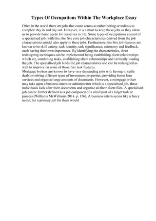 Types Of Occupations Within The Workplace Essay
Often in the world there are jobs that come across as rather boring or tedious to
complete day in and day out. However, it is a must to keep these jobs as they allow
us to provide basic needs for ourselves in life. Some types of occupations consist of
a specialised job, with this, the five core job characteristics derived from the job
characteristics model also apply to these jobs. Furthermore, the five job features are
known to be skill variety, task identity, task significance, autonomy and feedback,
each having their own importance. By identifying the characteristics, three
redesigning techniques can be implemented being establishing client relationships
which are, combining tasks, establishing client relationships and vertically loading
the job. The specialised job holds the job characteristics and can be redesigned as
well to improve on some of those five task features.
Mortgage brokers are known to have very demanding jobs with having to settle
deals involving different types of investment properties, providing home loan
services and organise large amounts of documents. However, a mortgage broker
may take upon a business intern or administrator which is a specialised job, these
individuals look after their documents and organise all their client files. A specialised
job can be further defined as a job composed of a small part of a larger task or
process (Williams McWilliams 2014, p. 156). A business intern seems like a fancy
name, but a primary job for them would
 