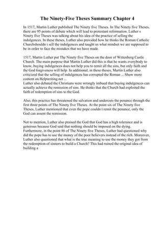The Ninety-Five Theses Summary Chapter 4
In 1517, Martin Luther published The Ninety five Theses. In The Ninety five Theses,
there are 95 points of debate which will lead to protestant reformation. Luther s
Ninety five Theses was talking about his idea of the practice of selling the
indulgences. In these theses, Luther also provided how he thinks the Roman Catholic
Churchshouldn t sell the indulgences and taught us what mindset we are supposed to
be in order to face the mistakes that we have made.
1517, Martin Luther put The Ninety five Theses on the door of Wittenberg Castle
Church. The main purpose that Martin Luther did this is that he wants everybody to
know, buying indulgences does not help you to remit all the sins, but only faith and
the God forgiveness will help. In additional, in these theses, Martin Luther also
criticized that the selling of indulgences has corrupted the Roman ... Show more
content on Helpwriting.net ...
Luther also debated the Christians were wrongly imbued that buying indulgences can
actually achieve the remission of sins. He thinks that the Church had exploited the
faith of redemption of sins to the God.
Also, this practice has threatened the salvation and undercuts the penance through the
first three points of The Ninety five Theses. At the point six of The Ninety five
Theses, Luther mentioned that even the pope couldn t remit the penance, only the
God can assent the remission.
Not to mention, Luther also praised the God that God has a high tolerance and is
generous because God said that nothing should be imposed on the dying.
Furthermore, in the point 86 of The Ninety five Theses, Luther had questioned why
did the pope has to use the money of the poor believers instead of the rich. Moreover,
Luther also questioned that what is the true meaning to use the money they got from
the redemption of sinners to build a Church? This had ruined the original idea of
building a
 