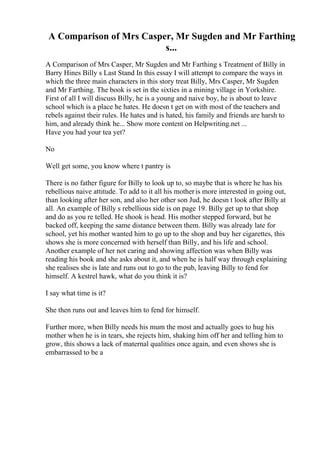 A Comparison of Mrs Casper, Mr Sugden and Mr Farthing
s...
A Comparison of Mrs Casper, Mr Sugden and Mr Farthing s Treatment of Billy in
Barry Hines Billy s Last Stand In this essay I will attempt to compare the ways in
which the three main characters in this story treat Billy, Mrs Casper, Mr Sugden
and Mr Farthing. The book is set in the sixties in a mining village in Yorkshire.
First of all I will discuss Billy, he is a young and naive boy, he is about to leave
school which is a place he hates. He doesn t get on with most of the teachers and
rebels against their rules. He hates and is hated, his family and friends are harsh to
him, and already think he... Show more content on Helpwriting.net ...
Have you had your tea yet?
No
Well get some, you know where t pantry is
There is no father figure for Billy to look up to, so maybe that is where he has his
rebellious naive attitude. To add to it all his motheris more interested in going out,
than looking after her son, and also her other son Jud, he doesn t look after Billy at
all. An example of Billy s rebellious side is on page 19. Billy get up to that shop
and do as you re telled. He shook is head. His mother stepped forward, but he
backed off, keeping the same distance between them. Billy was already late for
school, yet his mother wanted him to go up to the shop and buy her cigarettes, this
shows she is more concerned with herself than Billy, and his life and school.
Another example of her not caring and showing affection was when Billy was
reading his book and she asks about it, and when he is half way through explaining
she realises she is late and runs out to go to the pub, leaving Billy to fend for
himself. A kestrel hawk, what do you think it is?
I say what time is it?
She then runs out and leaves him to fend for himself.
Further more, when Billy needs his mum the most and actually goes to hug his
mother when he is in tears, she rejects him, shaking him off her and telling him to
grow, this shows a lack of maternal qualities once again, and even shows she is
embarrassed to be a
 