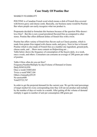 Case Study Of Poutine Bar
MARKET FEASIBILITY
POUTINE is a Canadian French word which means a dish of French fries covered
with brown gravy and cheese curds. Basically, our business name would be Poutine
Bar where people can easily recognize what our product is.
Proponents decided to formulate this business because of the question Who doesn t
love fries? . But this is not a usual powdered flavored fries as compared to other
stores. Poutine Bar offers different dishes of french fries with a twist.
Poutine bar offers variety of french fries flavors such as Classic poutine, which is
made from potato fries topped with cheese curds, and gravy. Next in line is Ground
Poutine which is also made of French fries as a number one ingredient, ground pork,
cheese curds, and ... Show more content on Helpwriting.net ...
Table below shows the frequency of consumption of the buyers daily, in a week,
once a week, and others. Consumers can consume an average of 200 grams per order
of poutine.
Table 4 How often do you eat fries?
FrequencyNumberMultiply by daysVolume of Demand in Grams
Daily3036510,950
Once a week118485,664
Twice a week74967,104
Others (Annually)29129
No answer600
Total25723,747
In order to get the projected demand for the current year. We get the total percentage
of target market for every corresponding time they will eat our product and multiply
by the number of days or weeks in a month. After getting all the volume of demand
multiply it again to number of unit per consumption 200 grams per
 