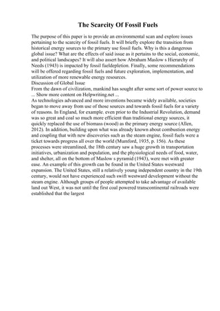 The Scarcity Of Fossil Fuels
The purpose of this paper is to provide an environmental scan and explore issues
pertaining to the scarcity of fossil fuels. It will briefly explore the transition from
historical energy sources to the primary use fossil fuels. Why is this a dangerous
global issue? What are the effects of said issue as it pertains to the social, economic,
and political landscapes? It will also assert how Abraham Maslow s Hierarchy of
Needs (1943) is impacted by fossil fueldepletion. Finally, some recommendations
will be offered regarding fossil fuels and future exploration, implementation, and
utilization of more renewable energy resources.
Discussion of Global Issue
From the dawn of civilization, mankind has sought after some sort of power source to
... Show more content on Helpwriting.net ...
As technologies advanced and more inventions became widely available, societies
began to move away from use of those sources and towards fossil fuels for a variety
of reasons. In England, for example. even prior to the Industrial Revolution, demand
was so great and coal so much more efficient than traditional energy sources, it
quickly replaced the use of biomass (wood) as the primary energy source (Allen,
2012). In addition, building upon what was already known about combustion energy
and coupling that with new discoveries such as the steam engine, fossil fuels were a
ticket towards progress all over the world (Mumford, 1935, p. 156). As these
processes were streamlined, the 18th century saw a huge growth in transportation
initiatives, urbanization and population, and the physiological needs of food, water,
and shelter, all on the bottom of Maslow s pyramid (1943), were met with greater
ease. An example of this growth can be found in the United States westward
expansion. The United States, still a relatively young independent country in the 19th
century, would not have experienced such swift westward development without the
steam engine. Although groups of people attempted to take advantage of available
land out West, it was not until the first coal powered transcontinental railroads were
established that the largest
 
