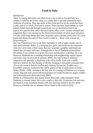 Food in Italy
Introduction
There is a saying that states one either lives to eat or eats to live and Italy as a
country is ruled by the former. Italy is a culture that is rich and saturated in their
traditions of cooking. They take pride in their food and live by the credo that food
is only used if it is fresh, local and in season. There has been much debate on what
defines Italian food and through research one can see that Italian food is not
typical of a specific dish, rather that each region offers a new variance of depth and
originality that is not common to the Americanized beliefs of solely pasta and pizza.
Yes one could lump Italian food into categories such as breads, pasta, olive oil, cured
meats and cheese but each of these foods is made in ... Show more content on
Helpwriting.net ...
One way Piedmontese love to eat their vegetables is with a bagna caurda, one of
their most authentic dishes. In a terracotta pot, garlic and anchovies are simmered
with olive oil to form a thick sauce, then raw seasonal vegetables and breads are
dipped into the sauce and eaten. Although this is one of Piedmont prized dishes,
the climate is not conducive to grow olive trees and therefore to produce olive oil.
However, Piedmont has a standing relationship with neighbouring region Liguria
and trades wine for olive oil (Costanzia, 2009). The food richest in tradition,
uniqueness and specialty to Piedmont is the white truffle. Each year a truffle
festival is held on the first Sunday of October bringing in thousands of people from
all over the world to hunt for truffles and celebrate the harvest. Truffles are a
beautifully aromatic mushroom that can be grated on top of salad, pasta or risotto
dishes (Roden, 1990). Autumn is the best time for cooking in Piedmont as it is game
season, frog and snail season and most products are ready for harvest: grapes, truffles
and wild mushrooms (Kistioukovitch, 2009).
Protein in a Piedmontese diet mainly comes from pork, cattle and game. Since
Piedmont is situated inland fish is not a staple in their diet. Freshwater fish and trout
are found in some mountain streams with eels and frogs found in the rice fields.
However, a healthy diet of saltwater fish as found in the south of Sicily
 