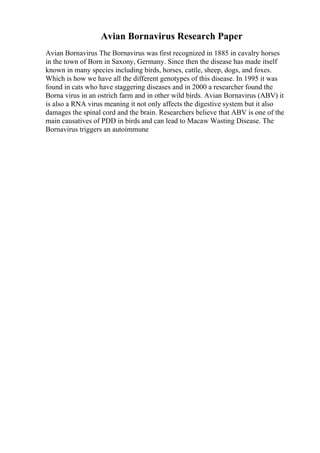 Avian Bornavirus Research Paper
Avian Bornavirus The Bornavirus was first recognized in 1885 in cavalry horses
in the town of Born in Saxony, Germany. Since then the disease has made itself
known in many species including birds, horses, cattle, sheep, dogs, and foxes.
Which is how we have all the different genotypes of this disease. In 1995 it was
found in cats who have staggering diseases and in 2000 a researcher found the
Borna virus in an ostrich farm and in other wild birds. Avian Bornavirus (ABV) it
is also a RNA virus meaning it not only affects the digestive system but it also
damages the spinal cord and the brain. Researchers believe that ABV is one of the
main causatives of PDD in birds and can lead to Macaw Wasting Disease. The
Bornavirus triggers an autoimmune
 