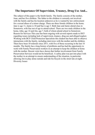 The Importance Of Supervision, Truancy, Drug Use And...
The subject of this paper is the Smith family. The family consists of the mother,
Joan, and her five children. The father to the children is currently not involved
with the family and has his location unknown as he is wanted by law enforcement
for a sexual abuse of a minor charge. There are three female children in the home.
Jane is age 11, Jamie is 10 and Sue is age 3. Both Jane and Jamie attend class in
Sometown, with Sue not of age to attend school. There are two male children in the
home, John, age 14 and Jim, age 7, both of whom attend school in Sometown
Reason for Services This case has been ongoing with several reports made to DCF
regarding issues including lack of supervision, truancy, drug use and alleged neglect.
Working with DCF Child Protection Specialists this student has been able to observe
interactions with the family, including interviews with the mother and the children.
There have been 10 referrals since 2011, with five of those occurring in the last 18
months. The family has a long history of problems and has had the opportunity to
work with Family Preservation workers in an attempt to keep the children at home
with the mother. Recent visits have shown that further involvement from Family
Preservation Services would not be beneficial. A safety plan was put into place with
the mother in an attempt to ensure understanding of the situation, in particular
allowing Jim to play alone outside and ride his bicycle in the street late at night.
Diversity Issues
 