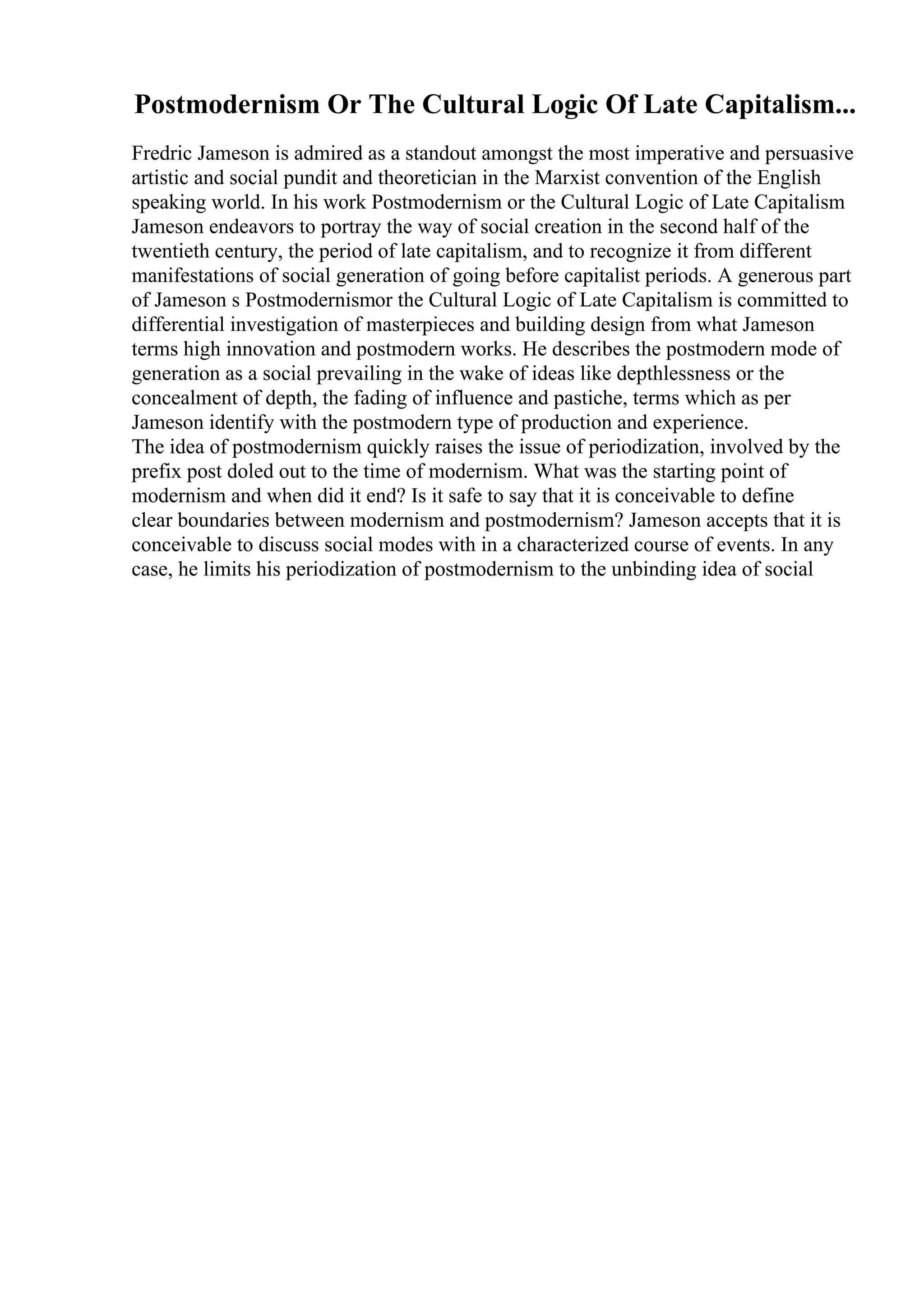 Postmodernism Or The Cultural Logic Of Late Capitalism...
Fredric Jameson is admired as a standout amongst the most imperative and persuasive
artistic and social pundit and theoretician in the Marxist convention of the English
speaking world. In his work Postmodernism or the Cultural Logic of Late Capitalism
Jameson endeavors to portray the way of social creation in the second half of the
twentieth century, the period of late capitalism, and to recognize it from different
manifestations of social generation of going before capitalist periods. A generous part
of Jameson s Postmodernismor the Cultural Logic of Late Capitalism is committed to
differential investigation of masterpieces and building design from what Jameson
terms high innovation and postmodern works. He describes the postmodern mode of
generation as a social prevailing in the wake of ideas like depthlessness or the
concealment of depth, the fading of influence and pastiche, terms which as per
Jameson identify with the postmodern type of production and experience.
The idea of postmodernism quickly raises the issue of periodization, involved by the
prefix post doled out to the time of modernism. What was the starting point of
modernism and when did it end? Is it safe to say that it is conceivable to define
clear boundaries between modernism and postmodernism? Jameson accepts that it is
conceivable to discuss social modes with in a characterized course of events. In any
case, he limits his periodization of postmodernism to the unbinding idea of social
 