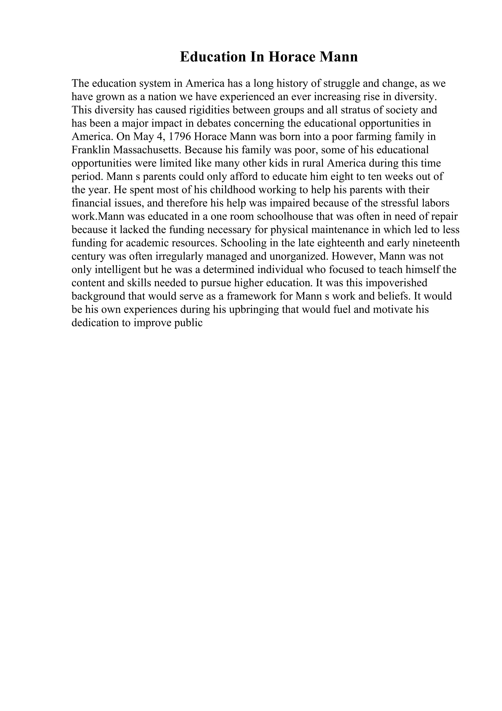 Education In Horace Mann
The education system in America has a long history of struggle and change, as we
have grown as a nation we have experienced an ever increasing rise in diversity.
This diversity has caused rigidities between groups and all stratus of society and
has been a major impact in debates concerning the educational opportunities in
America. On May 4, 1796 Horace Mann was born into a poor farming family in
Franklin Massachusetts. Because his family was poor, some of his educational
opportunities were limited like many other kids in rural America during this time
period. Mann s parents could only afford to educate him eight to ten weeks out of
the year. He spent most of his childhood working to help his parents with their
financial issues, and therefore his help was impaired because of the stressful labors
work.Mann was educated in a one room schoolhouse that was often in need of repair
because it lacked the funding necessary for physical maintenance in which led to less
funding for academic resources. Schooling in the late eighteenth and early nineteenth
century was often irregularly managed and unorganized. However, Mann was not
only intelligent but he was a determined individual who focused to teach himself the
content and skills needed to pursue higher education. It was this impoverished
background that would serve as a framework for Mann s work and beliefs. It would
be his own experiences during his upbringing that would fuel and motivate his
dedication to improve public
 