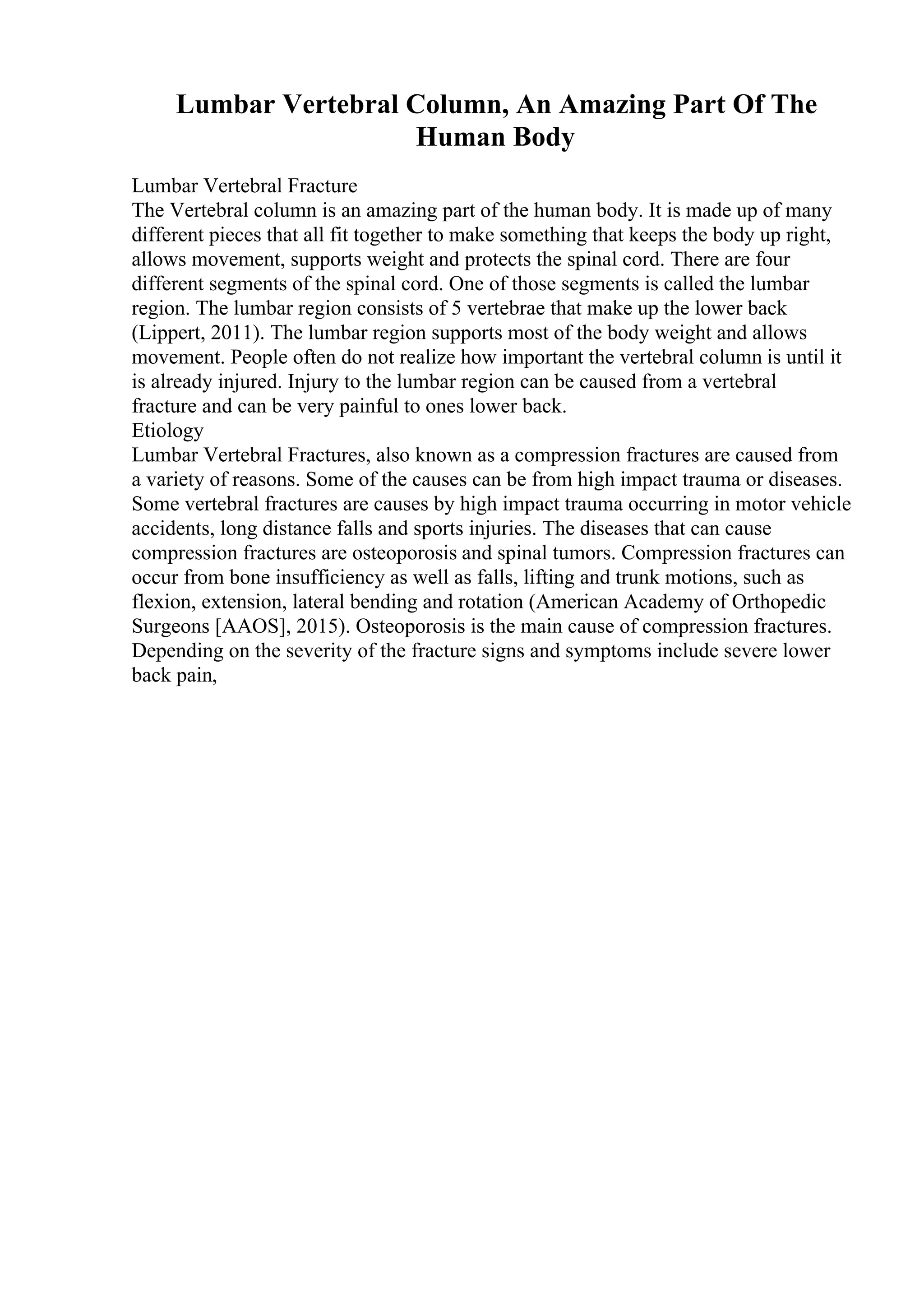 Lumbar Vertebral Column, An Amazing Part Of The
Human Body
Lumbar Vertebral Fracture
The Vertebral column is an amazing part of the human body. It is made up of many
different pieces that all fit together to make something that keeps the body up right,
allows movement, supports weight and protects the spinal cord. There are four
different segments of the spinal cord. One of those segments is called the lumbar
region. The lumbar region consists of 5 vertebrae that make up the lower back
(Lippert, 2011). The lumbar region supports most of the body weight and allows
movement. People often do not realize how important the vertebral column is until it
is already injured. Injury to the lumbar region can be caused from a vertebral
fracture and can be very painful to ones lower back.
Etiology
Lumbar Vertebral Fractures, also known as a compression fractures are caused from
a variety of reasons. Some of the causes can be from high impact trauma or diseases.
Some vertebral fractures are causes by high impact trauma occurring in motor vehicle
accidents, long distance falls and sports injuries. The diseases that can cause
compression fractures are osteoporosis and spinal tumors. Compression fractures can
occur from bone insufficiency as well as falls, lifting and trunk motions, such as
flexion, extension, lateral bending and rotation (American Academy of Orthopedic
Surgeons [AAOS], 2015). Osteoporosis is the main cause of compression fractures.
Depending on the severity of the fracture signs and symptoms include severe lower
back pain,
 