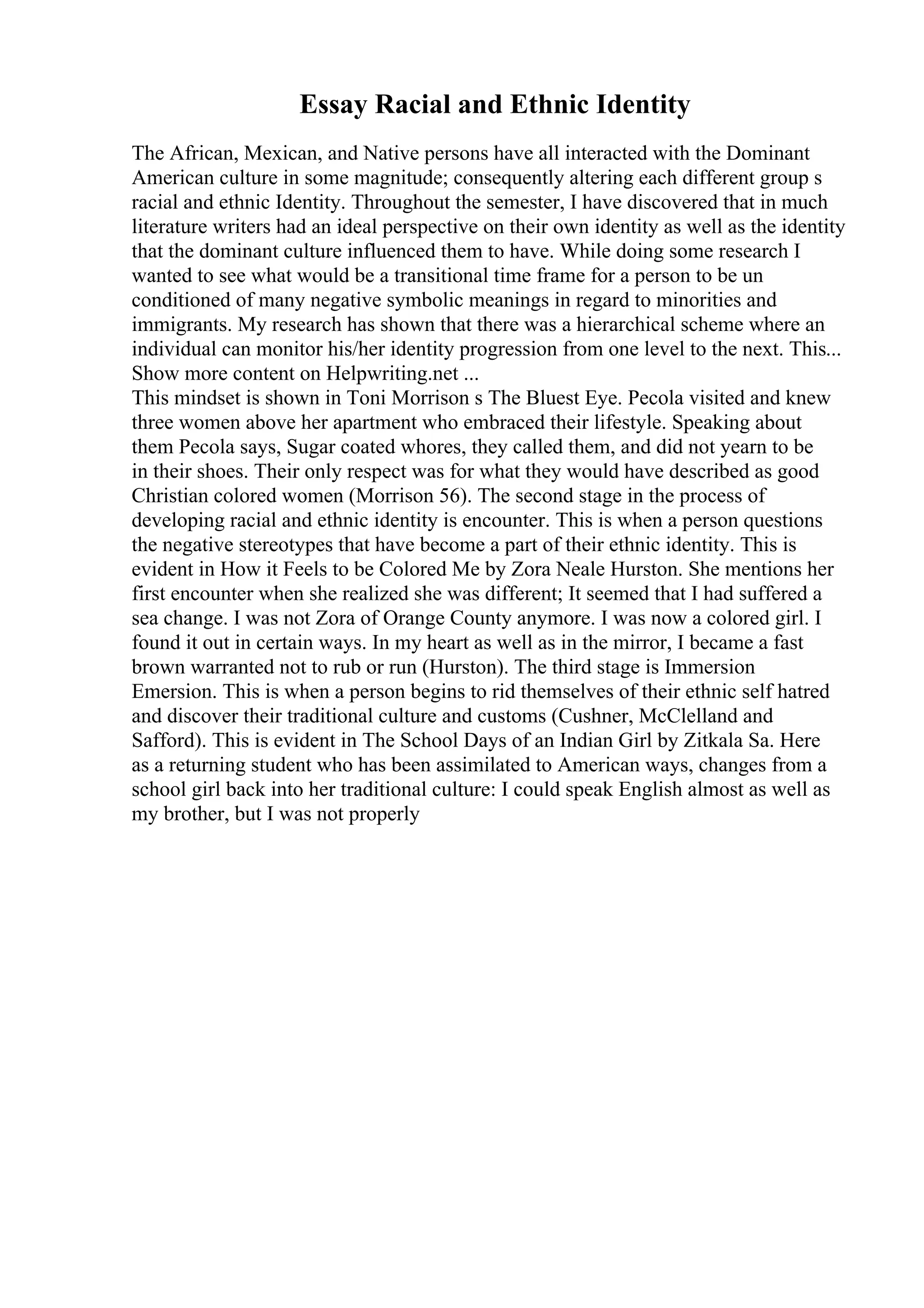 Essay Racial and Ethnic Identity
The African, Mexican, and Native persons have all interacted with the Dominant
American culture in some magnitude; consequently altering each different group s
racial and ethnic Identity. Throughout the semester, I have discovered that in much
literature writers had an ideal perspective on their own identity as well as the identity
that the dominant culture influenced them to have. While doing some research I
wanted to see what would be a transitional time frame for a person to be un
conditioned of many negative symbolic meanings in regard to minorities and
immigrants. My research has shown that there was a hierarchical scheme where an
individual can monitor his/her identity progression from one level to the next. This...
Show more content on Helpwriting.net ...
This mindset is shown in Toni Morrison s The Bluest Eye. Pecola visited and knew
three women above her apartment who embraced their lifestyle. Speaking about
them Pecola says, Sugar coated whores, they called them, and did not yearn to be
in their shoes. Their only respect was for what they would have described as good
Christian colored women (Morrison 56). The second stage in the process of
developing racial and ethnic identity is encounter. This is when a person questions
the negative stereotypes that have become a part of their ethnic identity. This is
evident in How it Feels to be Colored Me by Zora Neale Hurston. She mentions her
first encounter when she realized she was different; It seemed that I had suffered a
sea change. I was not Zora of Orange County anymore. I was now a colored girl. I
found it out in certain ways. In my heart as well as in the mirror, I became a fast
brown warranted not to rub or run (Hurston). The third stage is Immersion
Emersion. This is when a person begins to rid themselves of their ethnic self hatred
and discover their traditional culture and customs (Cushner, McClelland and
Safford). This is evident in The School Days of an Indian Girl by Zitkala Sa. Here
as a returning student who has been assimilated to American ways, changes from a
school girl back into her traditional culture: I could speak English almost as well as
my brother, but I was not properly
 