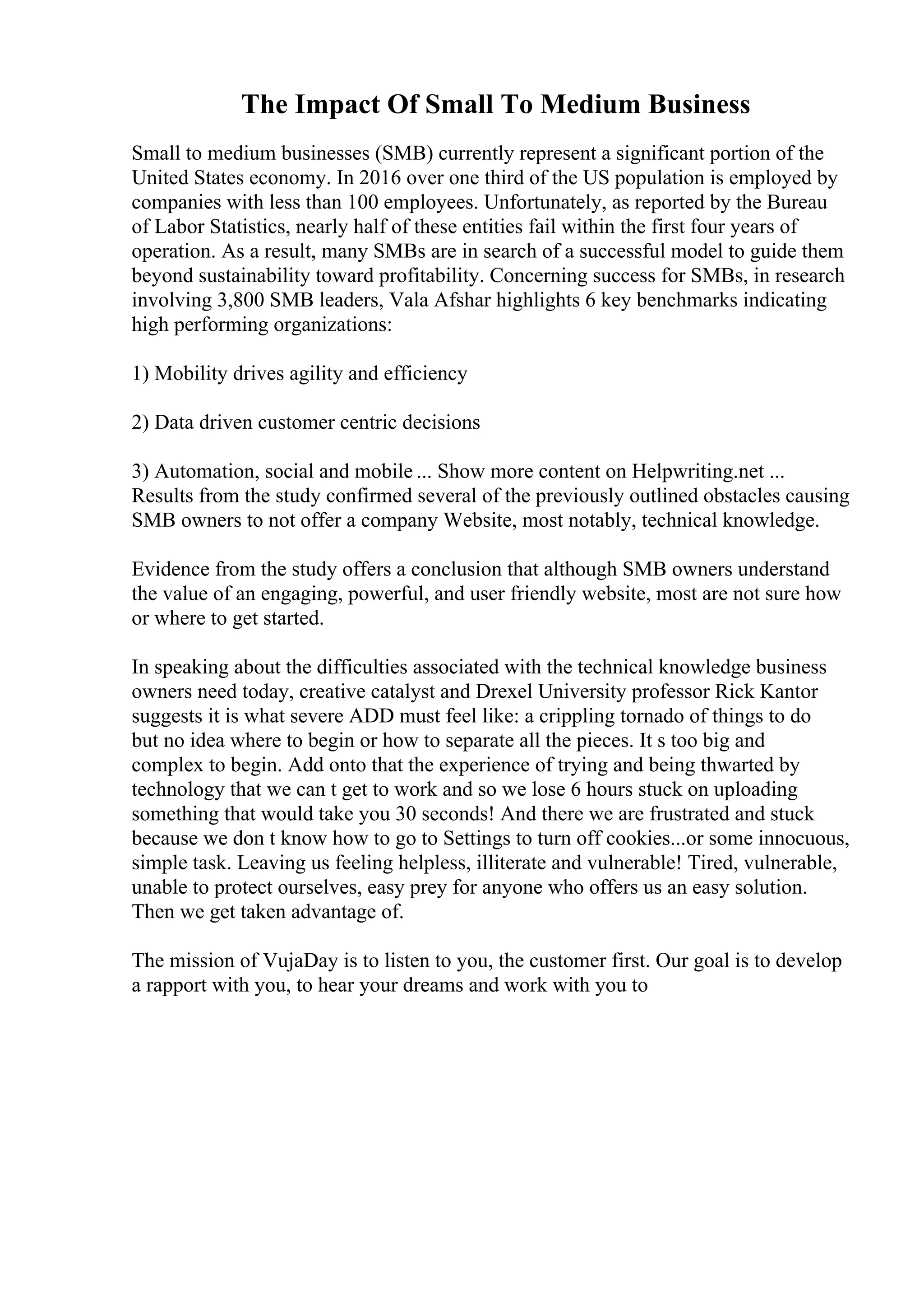 The Impact Of Small To Medium Business
Small to medium businesses (SMB) currently represent a significant portion of the
United States economy. In 2016 over one third of the US population is employed by
companies with less than 100 employees. Unfortunately, as reported by the Bureau
of Labor Statistics, nearly half of these entities fail within the first four years of
operation. As a result, many SMBs are in search of a successful model to guide them
beyond sustainability toward profitability. Concerning success for SMBs, in research
involving 3,800 SMB leaders, Vala Afshar highlights 6 key benchmarks indicating
high performing organizations:
1) Mobility drives agility and efficiency
2) Data driven customer centric decisions
3) Automation, social and mobile ... Show more content on Helpwriting.net ...
Results from the study confirmed several of the previously outlined obstacles causing
SMB owners to not offer a company Website, most notably, technical knowledge.
Evidence from the study offers a conclusion that although SMB owners understand
the value of an engaging, powerful, and user friendly website, most are not sure how
or where to get started.
In speaking about the difficulties associated with the technical knowledge business
owners need today, creative catalyst and Drexel University professor Rick Kantor
suggests it is what severe ADD must feel like: a crippling tornado of things to do
but no idea where to begin or how to separate all the pieces. It s too big and
complex to begin. Add onto that the experience of trying and being thwarted by
technology that we can t get to work and so we lose 6 hours stuck on uploading
something that would take you 30 seconds! And there we are frustrated and stuck
because we don t know how to go to Settings to turn off cookies...or some innocuous,
simple task. Leaving us feeling helpless, illiterate and vulnerable! Tired, vulnerable,
unable to protect ourselves, easy prey for anyone who offers us an easy solution.
Then we get taken advantage of.
The mission of VujaDay is to listen to you, the customer first. Our goal is to develop
a rapport with you, to hear your dreams and work with you to
 