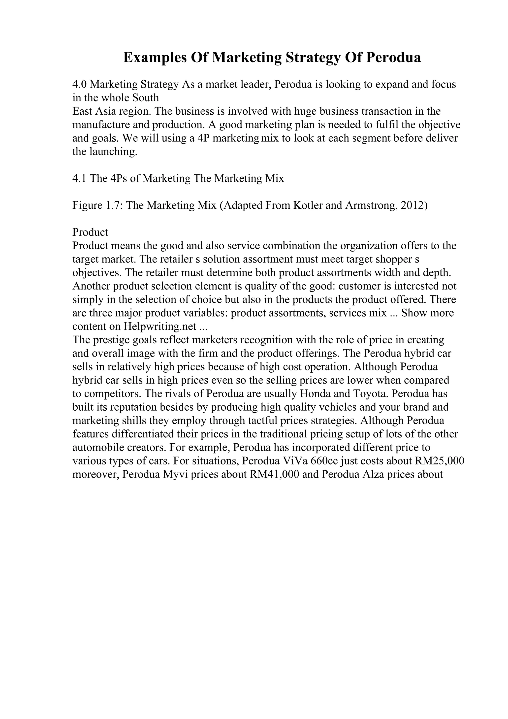 Examples Of Marketing Strategy Of Perodua
4.0 Marketing Strategy As a market leader, Perodua is looking to expand and focus
in the whole South
East Asia region. The business is involved with huge business transaction in the
manufacture and production. A good marketing plan is needed to fulfil the objective
and goals. We will using a 4P marketingmix to look at each segment before deliver
the launching.
4.1 The 4Ps of Marketing The Marketing Mix
Figure 1.7: The Marketing Mix (Adapted From Kotler and Armstrong, 2012)
Product
Product means the good and also service combination the organization offers to the
target market. The retailer s solution assortment must meet target shopper s
objectives. The retailer must determine both product assortments width and depth.
Another product selection element is quality of the good: customer is interested not
simply in the selection of choice but also in the products the product offered. There
are three major product variables: product assortments, services mix ... Show more
content on Helpwriting.net ...
The prestige goals reflect marketers recognition with the role of price in creating
and overall image with the firm and the product offerings. The Perodua hybrid car
sells in relatively high prices because of high cost operation. Although Perodua
hybrid car sells in high prices even so the selling prices are lower when compared
to competitors. The rivals of Perodua are usually Honda and Toyota. Perodua has
built its reputation besides by producing high quality vehicles and your brand and
marketing shills they employ through tactful prices strategies. Although Perodua
features differentiated their prices in the traditional pricing setup of lots of the other
automobile creators. For example, Perodua has incorporated different price to
various types of cars. For situations, Perodua ViVa 660cc just costs about RM25,000
moreover, Perodua Myvi prices about RM41,000 and Perodua Alza prices about
 