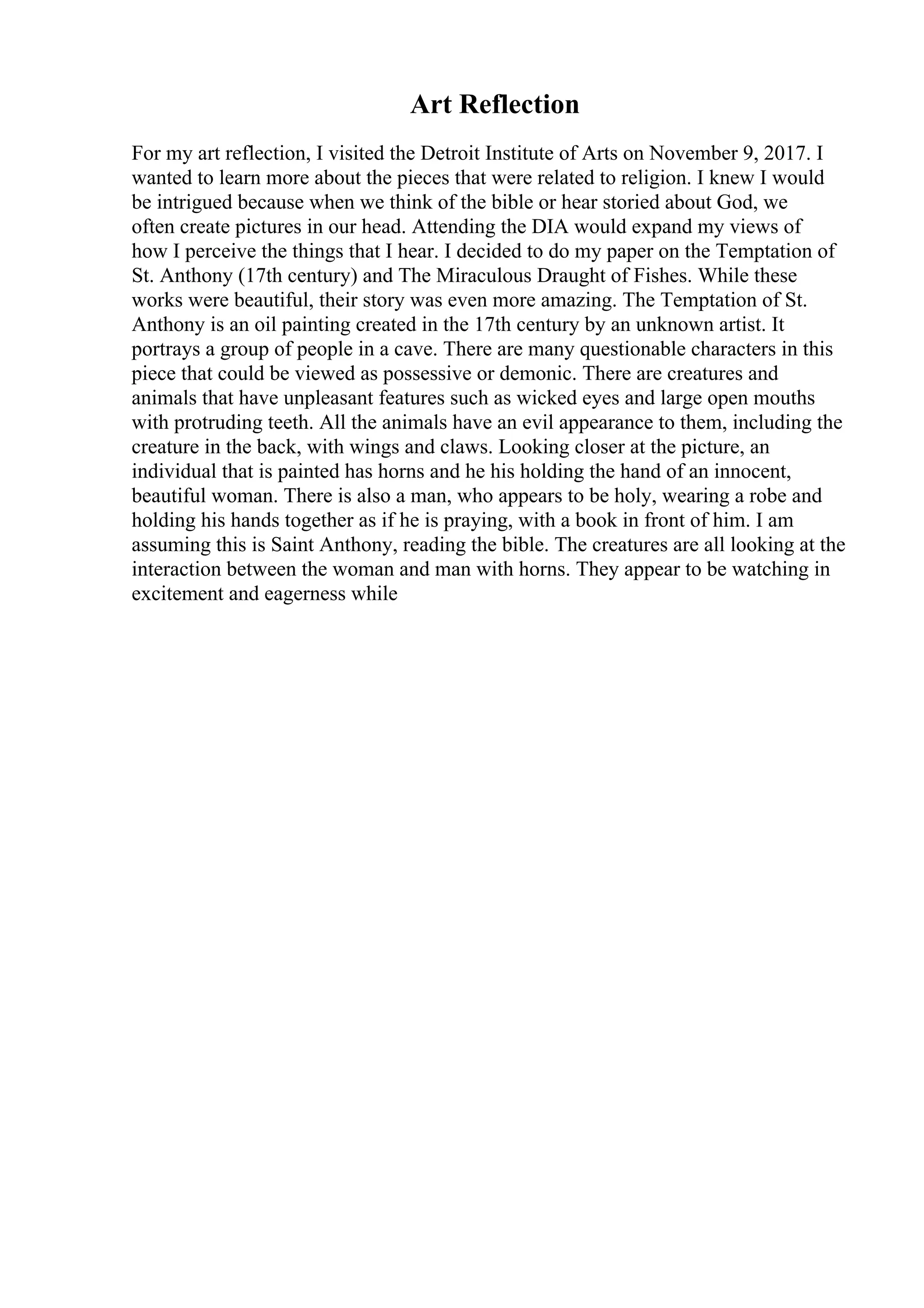 Art Reflection
For my art reflection, I visited the Detroit Institute of Arts on November 9, 2017. I
wanted to learn more about the pieces that were related to religion. I knew I would
be intrigued because when we think of the bible or hear storied about God, we
often create pictures in our head. Attending the DIA would expand my views of
how I perceive the things that I hear. I decided to do my paper on the Temptation of
St. Anthony (17th century) and The Miraculous Draught of Fishes. While these
works were beautiful, their story was even more amazing. The Temptation of St.
Anthony is an oil painting created in the 17th century by an unknown artist. It
portrays a group of people in a cave. There are many questionable characters in this
piece that could be viewed as possessive or demonic. There are creatures and
animals that have unpleasant features such as wicked eyes and large open mouths
with protruding teeth. All the animals have an evil appearance to them, including the
creature in the back, with wings and claws. Looking closer at the picture, an
individual that is painted has horns and he his holding the hand of an innocent,
beautiful woman. There is also a man, who appears to be holy, wearing a robe and
holding his hands together as if he is praying, with a book in front of him. I am
assuming this is Saint Anthony, reading the bible. The creatures are all looking at the
interaction between the woman and man with horns. They appear to be watching in
excitement and eagerness while
 