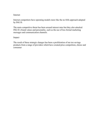 Internet
Internet competitors have operating models more like the no frills approach adopted
by ING D.
The main competitive threat has been around interest rates but they also attacked
ING D s brand values and personality, such as the use of less formal marketing
messages and communication channels.
Impact
The result of these strategic changes has been a proliferation of me too savings
products from a range of providers which have created price competition, choice and
consumer
 