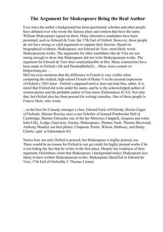 The Argument for Shakespeare Being the Real Author
Ever since the author s background has been questioned, scholars and other people
have debated over who wrote the famous plays and sonnets that have the name
William Shakespeare signed on them. Many alternative candidates have been
presented, such as Edward de Vere, the 17th Earl of Oxford. However, these people
do not have strong or valid arguments to support their theories. Based on
biographical evidence, Shakespeare, not Edward de Vere, most likely wrote
Shakespearean works. The arguments for other candidates like de Vere are not
strong enough to show that Shakespeare did not write Shakespearean works. The
argument for Edward de Vere does sound plausible at first. Many connections have
been made to Oxford s life and Hamlet(Bethell).... Show more content on
Helpwriting.net ...
McCrea even mentions that the difference in French is very visible when
comparing the studied, high school French of Henry V to the assured expression
of Oxford s 1563 letter . Oxford s supposed motive does not help him, either. It is
noted that Oxford did write under his name, and he is the acknowledged author of
sixteen poems and the probable author of four more (Edmondson 42 43). Not only
that, but Oxford also has been praised for writing comedies. One of these people is
Francis Mere, who wrote:
...so the best for Comedy amongst vs bee, Edward Earle of Oxforde, Doctor Gager
of Oxforde, Maister Rowley once a rare Scholler of learned Pembrooke Hall in
Cambridge, Maister Edwardes one of the her Maiesties Chappell, eloquent and wittie
Iohn LIlly, Lodge, Gascoyne, Greene, Shakespeare, Thomas Nash, Thomas Heywood,
Anthony Mundye our best plotter, Chapman, Porter, Wilson, Hathway, and Henry
Chettle. (qtd. in Edmondson 43)
Notice how not only Oxford is praised, but Shakespeare is highly praised, too.
There would be no reason for Oxford to not get credit for highly praised works if he
is not hiding the fact that he writes in the first place. Despite the weakness of their
argument, Oxfordians claim that Shakespeare s background makes Shakespeare less
likely to have written Shakespearean works. Shakespeare Identified in Edward de
Vere, 17th Earl of Oxfordby J. Thomas Looney
 