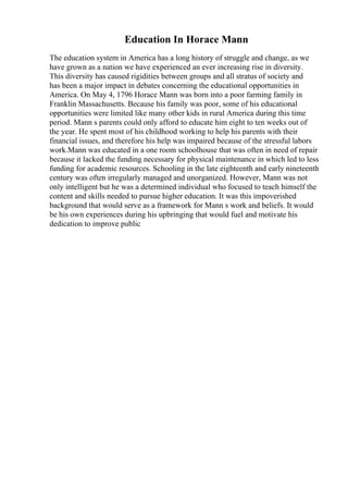 Education In Horace Mann
The education system in America has a long history of struggle and change, as we
have grown as a nation we have experienced an ever increasing rise in diversity.
This diversity has caused rigidities between groups and all stratus of society and
has been a major impact in debates concerning the educational opportunities in
America. On May 4, 1796 Horace Mann was born into a poor farming family in
Franklin Massachusetts. Because his family was poor, some of his educational
opportunities were limited like many other kids in rural America during this time
period. Mann s parents could only afford to educate him eight to ten weeks out of
the year. He spent most of his childhood working to help his parents with their
financial issues, and therefore his help was impaired because of the stressful labors
work.Mann was educated in a one room schoolhouse that was often in need of repair
because it lacked the funding necessary for physical maintenance in which led to less
funding for academic resources. Schooling in the late eighteenth and early nineteenth
century was often irregularly managed and unorganized. However, Mann was not
only intelligent but he was a determined individual who focused to teach himself the
content and skills needed to pursue higher education. It was this impoverished
background that would serve as a framework for Mann s work and beliefs. It would
be his own experiences during his upbringing that would fuel and motivate his
dedication to improve public
 