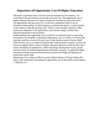 Importance Of Opportunity Cost Of Higher Education
Education is important and a vital role in the development of an economy. It is
even better if the government can provide it in some way. The opportunity cost of
higher education has proven to better develop the economic as it provides better
job opportunities that pay more if it is a job not a competitive field. It can be
considered under getting a technical degree or professional degree, it is jobs needed
in the country to help the economy flow. That is a look at higher education. What
about early education? Is the opportunity costof not providing excellent early
education beneficial to the economy?
Understanding what opportunity cost is would be an important factor in answering
the question. Investopedia would define Opportunity cost as it refers to a benefit that
a person could have received, but gave up, to take another course of action. (Staff
2016) It better use as to weight out options that would be better economy. To this will
always be applied when it comes to higher education. Business would use this will it
comes calculating the productivity. When technology advancement occurs, people
must be current. It would include getting certification annually. As applied to higher
education meaning a person determination to get the knowledge and education to
pursue their career field.
Opportunity Cost= Return of Most Lucrative Option Return of Chosen Option The
above is the formula for calculating the opportunity cost. In the article journal Degree
v. Diploma, it is
 