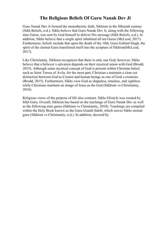 The Religious Beliefs Of Guru Nanak Dev Ji
Guru Nanak Dev Ji formed the monotheistic faith, Sikhism in the fifteenth century
(Sikh Beliefs, n.d.). Sikhs believe that Guru Nanak Dev Ji, along with the following
nine Gurus, was sent by God himself to deliver His message (Sikh Beliefs, n.d.). In
addition, Sikhs believe that a single spirit inhabited all ten Gurus (McLeod, 2017).
Furthermore, beliefs include that upon the death of the 10th, Guru Gobind Singh, the
spirit of the eternal Guru transferred itself into the scripture of Sikhism(McLeod,
2017).
Like Christianity, Sikhism recognizes that there is only one God; however, Sikhs
believe that a believer s salvation depends on their mystical union with God (Brodd,
2015). Although some mystical concept of God is present within Christian belief,
such as Saint Teresa of Avila, for the most part, Christian s maintain a clear cut
distinction between God as Creator and human beings as one of God s creations
(Brodd, 2015). Furthermore, Sikhs view God as shapeless, timeless, and sightless
while Christians maintain an image of Jesus as the God (Sikhism vs Christianity,
2010).
Religious views of the purpose of life also contrast. Sikhs lifestyle was created by
Sikh Guru. Overall, Sikhism has based on the teachings of Guru Nanak Dev as well
as the following nine gurus (Sikhism vs Christianity, 2010). Teachings are compiled
within the Holy Book known as the Guru Granth Sahib, which serves Sikhs eternal
guru (Sikhism vs Christianity, n.d.). In addition, decreed by
 