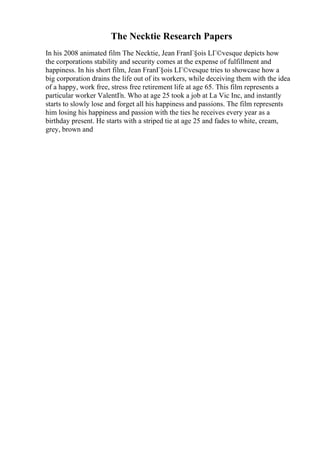 The Necktie Research Papers
In his 2008 animated film The Necktie, Jean FranГ§ois LГ©vesque depicts how
the corporations stability and security comes at the expense of fulfillment and
happiness. In his short film, Jean FranГ§ois LГ©vesque tries to showcase how a
big corporation drains the life out of its workers, while deceiving them with the idea
of a happy, work free, stress free retirement life at age 65. This film represents a
particular worker ValentГn. Who at age 25 took a job at La Vic Inc, and instantly
starts to slowly lose and forget all his happiness and passions. The film represents
him losing his happiness and passion with the ties he receives every year as a
birthday present. He starts with a striped tie at age 25 and fades to white, cream,
grey, brown and
 