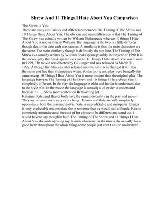 Shrew And 10 Things I Hate About You Comparison
The Shrew In You
There are many similarities and differences between The Taming of The Shrew and
10 Things I hate About You. The obvious and main difference is that The Taming of
The Shrew was actually written by William Shakespeare whereas 10 things I Hate
About You is not written by William. The language in the two is a little different
though due to the date each was created. A similarity is that the main characters are
the same. The main similarity though is definitely the plot line. The Taming of The
Shrew is a comedy written by William Shakespeare possibly in the year of 1590. It is
the second play that Shakespeare ever wrote. 10 Things I hate About Youwas filmed
in 1999. The movie was directed by Gil Junger and was released on March 31,
1999. Although the film was later released and the name was changed it still has
the same plot line that Shakespeare wrote. So the movie and play were basically the
same except 10 Things I Hate About You is more modern than the original play. The
language between The Taming of The Shrew and 10 Things I Hate About You is
completely different. In the play the language is older and harder to understand due
to the style of it. In the movie the language is actually a lot easier to understand
because it is ... Show more content on Helpwriting.net ...
Katarina, Kate, and Bianca both have the same personality in the play and movie.
They are constant and rarely ever change. Bianca and Kate are still completely
opposites in both the play and movie. Kate is unpredictable and unpopular. Bianca
is very predictable and popular; she is someone that we would call a blonde. Kate is
commonly misunderstood because of her choice to be different and stand out. I
would have to say though in both The Taming of The Shrew and 10 Things I Hate
About You she ends up being my favorite character. In the movie she actually has a
good heart throughout the whole thing, some people just aren t able to understand
 