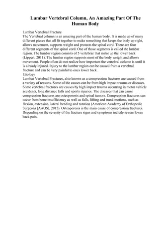 Lumbar Vertebral Column, An Amazing Part Of The
Human Body
Lumbar Vertebral Fracture
The Vertebral column is an amazing part of the human body. It is made up of many
different pieces that all fit together to make something that keeps the body up right,
allows movement, supports weight and protects the spinal cord. There are four
different segments of the spinal cord. One of those segments is called the lumbar
region. The lumbar region consists of 5 vertebrae that make up the lower back
(Lippert, 2011). The lumbar region supports most of the body weight and allows
movement. People often do not realize how important the vertebral column is until it
is already injured. Injury to the lumbar region can be caused from a vertebral
fracture and can be very painful to ones lower back.
Etiology
Lumbar Vertebral Fractures, also known as a compression fractures are caused from
a variety of reasons. Some of the causes can be from high impact trauma or diseases.
Some vertebral fractures are causes by high impact trauma occurring in motor vehicle
accidents, long distance falls and sports injuries. The diseases that can cause
compression fractures are osteoporosis and spinal tumors. Compression fractures can
occur from bone insufficiency as well as falls, lifting and trunk motions, such as
flexion, extension, lateral bending and rotation (American Academy of Orthopedic
Surgeons [AAOS], 2015). Osteoporosis is the main cause of compression fractures.
Depending on the severity of the fracture signs and symptoms include severe lower
back pain,
 