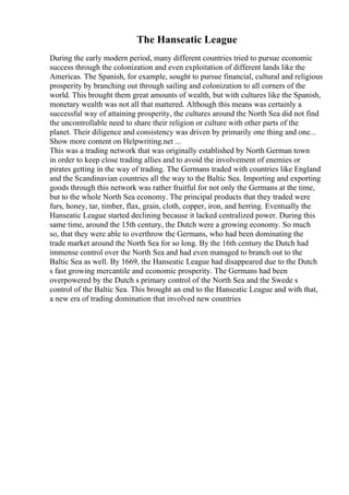The Hanseatic League
During the early modern period, many different countries tried to pursue economic
success through the colonization and even exploitation of different lands like the
Americas. The Spanish, for example, sought to pursue financial, cultural and religious
prosperity by branching out through sailing and colonization to all corners of the
world. This brought them great amounts of wealth, but with cultures like the Spanish,
monetary wealth was not all that mattered. Although this means was certainly a
successful way of attaining prosperity, the cultures around the North Sea did not find
the uncontrollable need to share their religion or culture with other parts of the
planet. Their diligence and consistency was driven by primarily one thing and one...
Show more content on Helpwriting.net ...
This was a trading network that was originally established by North German town
in order to keep close trading allies and to avoid the involvement of enemies or
pirates getting in the way of trading. The Germans traded with countries like England
and the Scandinavian countries all the way to the Baltic Sea. Importing and exporting
goods through this network was rather fruitful for not only the Germans at the time,
but to the whole North Sea economy. The principal products that they traded were
furs, honey, tar, timber, flax, grain, cloth, copper, iron, and herring. Eventually the
Hanseatic League started declining because it lacked centralized power. During this
same time, around the 15th century, the Dutch were a growing economy. So much
so, that they were able to overthrow the Germans, who had been dominating the
trade market around the North Sea for so long. By the 16th century the Dutch had
immense control over the North Sea and had even managed to branch out to the
Baltic Sea as well. By 1669, the Hanseatic League had disappeared due to the Dutch
s fast growing mercantile and economic prosperity. The Germans had been
overpowered by the Dutch s primary control of the North Sea and the Swede s
control of the Baltic Sea. This brought an end to the Hanseatic League and with that,
a new era of trading domination that involved new countries
 