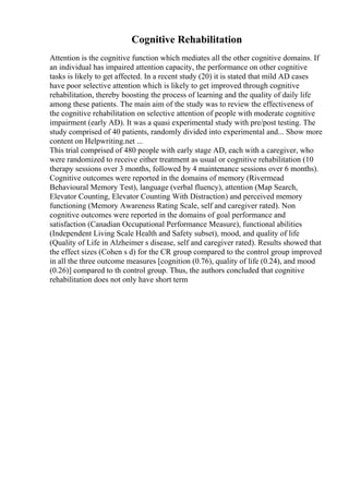 Cognitive Rehabilitation
Attention is the cognitive function which mediates all the other cognitive domains. If
an individual has impaired attention capacity, the performance on other cognitive
tasks is likely to get affected. In a recent study (20) it is stated that mild AD cases
have poor selective attention which is likely to get improved through cognitive
rehabilitation, thereby boosting the process of learning and the quality of daily life
among these patients. The main aim of the study was to review the effectiveness of
the cognitive rehabilitation on selective attention of people with moderate cognitive
impairment (early AD). It was a quasi experimental study with pre/post testing. The
study comprised of 40 patients, randomly divided into experimental and... Show more
content on Helpwriting.net ...
This trial comprised of 480 people with early stage AD, each with a caregiver, who
were randomized to receive either treatment as usual or cognitive rehabilitation (10
therapy sessions over 3 months, followed by 4 maintenance sessions over 6 months).
Cognitive outcomes were reported in the domains of memory (Rivermead
Behavioural Memory Test), language (verbal fluency), attention (Map Search,
Elevator Counting, Elevator Counting With Distraction) and perceived memory
functioning (Memory Awareness Rating Scale, self and caregiver rated). Non
cognitive outcomes were reported in the domains of goal performance and
satisfaction (Canadian Occupational Performance Measure), functional abilities
(Independent Living Scale Health and Safety subset), mood, and quality of life
(Quality of Life in Alzheimer s disease, self and caregiver rated). Results showed that
the effect sizes (Cohen s d) for the CR group compared to the control group improved
in all the three outcome measures [cognition (0.76), quality of life (0.24), and mood
(0.26)] compared to th control group. Thus, the authors concluded that cognitive
rehabilitation does not only have short term
 
