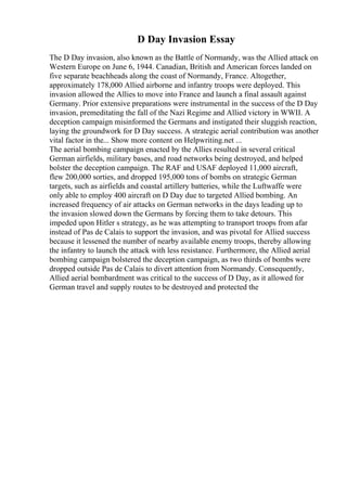 D Day Invasion Essay
The D Day invasion, also known as the Battle of Normandy, was the Allied attack on
Western Europe on June 6, 1944. Canadian, British and American forces landed on
five separate beachheads along the coast of Normandy, France. Altogether,
approximately 178,000 Allied airborne and infantry troops were deployed. This
invasion allowed the Allies to move into France and launch a final assault against
Germany. Prior extensive preparations were instrumental in the success of the D Day
invasion, premeditating the fall of the Nazi Regime and Allied victory in WWII. A
deception campaign misinformed the Germans and instigated their sluggish reaction,
laying the groundwork for D Day success. A strategic aerial contribution was another
vital factor in the... Show more content on Helpwriting.net ...
The aerial bombing campaign enacted by the Allies resulted in several critical
German airfields, military bases, and road networks being destroyed, and helped
bolster the deception campaign. The RAF and USAF deployed 11,000 aircraft,
flew 200,000 sorties, and dropped 195,000 tons of bombs on strategic German
targets, such as airfields and coastal artillery batteries, while the Luftwaffe were
only able to employ 400 aircraft on D Day due to targeted Allied bombing. An
increased frequency of air attacks on German networks in the days leading up to
the invasion slowed down the Germans by forcing them to take detours. This
impeded upon Hitler s strategy, as he was attempting to transport troops from afar
instead of Pas de Calais to support the invasion, and was pivotal for Allied success
because it lessened the number of nearby available enemy troops, thereby allowing
the infantry to launch the attack with less resistance. Furthermore, the Allied aerial
bombing campaign bolstered the deception campaign, as two thirds of bombs were
dropped outside Pas de Calais to divert attention from Normandy. Consequently,
Allied aerial bombardment was critical to the success of D Day, as it allowed for
German travel and supply routes to be destroyed and protected the
 