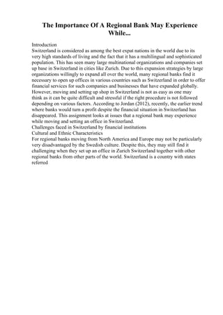 The Importance Of A Regional Bank May Experience
While...
Introduction
Switzerland is considered as among the best expat nations in the world due to its
very high standards of living and the fact that it has a multilingual and sophisticated
population. This has seen many large multinational organizations and companies set
up base in Switzerland in cities like Zurich. Due to this expansion strategies by large
organizations willingly to expand all over the world, many regional banks find it
necessary to open up offices in various countries such as Switzerland in order to offer
financial services for such companies and businesses that have expanded globally.
However, moving and setting up shop in Switzerland is not as easy as one may
think as it can be quite difficult and stressful if the right procedure is not followed
depending on various factors. According to Jordan (2012), recently, the earlier trend
where banks would turn a profit despite the financial situation in Switzerland has
disappeared. This assignment looks at issues that a regional bank may experience
while moving and setting an office in Switzerland.
Challenges faced in Switzerland by financial institutions
Cultural and Ethnic Characteristics
For regional banks moving from North America and Europe may not be particularly
very disadvantaged by the Swedish culture. Despite this, they may still find it
challenging when they set up an office in Zurich Switzerland together with other
regional banks from other parts of the world. Switzerland is a country with states
referred
 