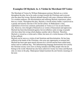 Examples Of Shylock As A Victim In Merchant Of Venice
The Merchant of Venice by William Shakespeare portrays Shylock as a victim
throughout the play, but as he seeks revenge towards the Christians and everyone
who has done him wrong, Shylock defends himself with some villainous behaviour.
To a modern audience, the discrimination and suffering Shylock experiences, place
him as a victim. Throughout the play, Shylock, a Jewish money lender, is perceived as
a greedy and miserly man due to his Jewish culture. In Shakespeare s time,
exploitation of Jewswas common; particularly in Venice as it was an anti Semitic
city. However, Jews thought of themselves as victims of harassment and oppression.
Shylock has been discriminated against, but nevertheless seeks revenge on people
who have done him wrong which displays another side to Shylock. Therefore,
Shylock is viewed as a victim and a villain, but more of a victim because of the abuse
he has suffered.
Shylock can be seen as a victim of anti Semitism and discrimination. He has long
suffered at the hands of the Christians, who seize any opportunity to torment him.
Shylock has been spat upon merely because he is Jewish and has been called nasty
names such as cutthroat dog . This dehumanising language demonstrates how poorly
the Christian society views Jews as being outsiders and filthy people who do not
belong to the world. Shylock has also been called Jew twenty two times and Shylock
only six times in the play. Shakespeare helped maintain the anti Semitic meanings of
the term
 