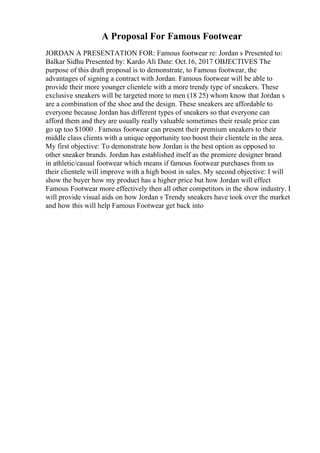 A Proposal For Famous Footwear
JORDAN A PRESENTATION FOR: Famous footwear re: Jordan s Presented to:
Balkar Sidhu Presented by: Kardo Ali Date: Oct.16, 2017 OBJECTIVES The
purpose of this draft proposal is to demonstrate, to Famous footwear, the
advantages of signing a contract with Jordan. Famous footwear will be able to
provide their more younger clientele with a more trendy type of sneakers. These
exclusive sneakers will be targeted more to men (18 25) whom know that Jordan s
are a combination of the shoe and the design. These sneakers are affordable to
everyone because Jordan has different types of sneakers so that everyone can
afford them and they are usually really valuable sometimes their resale price can
go up too $1000 . Famous footwear can present their premium sneakers to their
middle class clients with a unique opportunity too boost their clientele in the area.
My first objective: To demonstrate how Jordan is the best option as opposed to
other sneaker brands. Jordan has established itself as the premiere designer brand
in athletic/casual footwear which means if famous footwear purchases from us
their clientele will improve with a high boost in sales. My second objective: I will
show the buyer how my product has a higher price but how Jordan will effect
Famous Footwear more effectively then all other competitors in the show industry. I
will provide visual aids on how Jordan s Trendy sneakers have took over the market
and how this will help Famous Footwear get back into
 