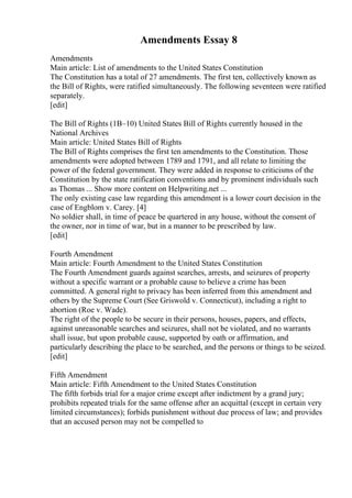 Amendments Essay 8
Amendments
Main article: List of amendments to the United States Constitution
The Constitution has a total of 27 amendments. The first ten, collectively known as
the Bill of Rights, were ratified simultaneously. The following seventeen were ratified
separately.
[edit]
The Bill of Rights (1В–10) United States Bill of Rights currently housed in the
National Archives
Main article: United States Bill of Rights
The Bill of Rights comprises the first ten amendments to the Constitution. Those
amendments were adopted between 1789 and 1791, and all relate to limiting the
power of the federal government. They were added in response to criticisms of the
Constitution by the state ratification conventions and by prominent individuals such
as Thomas ... Show more content on Helpwriting.net ...
The only existing case law regarding this amendment is a lower court decision in the
case of Engblom v. Carey. [4]
No soldier shall, in time of peace be quartered in any house, without the consent of
the owner, nor in time of war, but in a manner to be prescribed by law.
[edit]
Fourth Amendment
Main article: Fourth Amendment to the United States Constitution
The Fourth Amendment guards against searches, arrests, and seizures of property
without a specific warrant or a probable cause to believe a crime has been
committed. A general right to privacy has been inferred from this amendment and
others by the Supreme Court (See Griswold v. Connecticut), including a right to
abortion (Roe v. Wade).
The right of the people to be secure in their persons, houses, papers, and effects,
against unreasonable searches and seizures, shall not be violated, and no warrants
shall issue, but upon probable cause, supported by oath or affirmation, and
particularly describing the place to be searched, and the persons or things to be seized.
[edit]
Fifth Amendment
Main article: Fifth Amendment to the United States Constitution
The fifth forbids trial for a major crime except after indictment by a grand jury;
prohibits repeated trials for the same offense after an acquittal (except in certain very
limited circumstances); forbids punishment without due process of law; and provides
that an accused person may not be compelled to
 