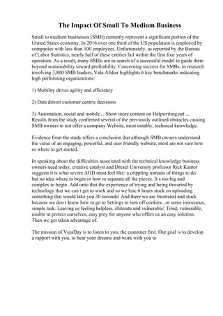 The Impact Of Small To Medium Business
Small to medium businesses (SMB) currently represent a significant portion of the
United States economy. In 2016 over one third of the US population is employed by
companies with less than 100 employees. Unfortunately, as reported by the Bureau
of Labor Statistics, nearly half of these entities fail within the first four years of
operation. As a result, many SMBs are in search of a successful model to guide them
beyond sustainability toward profitability. Concerning success for SMBs, in research
involving 3,800 SMB leaders, Vala Afshar highlights 6 key benchmarks indicating
high performing organizations:
1) Mobility drives agility and efficiency
2) Data driven customer centric decisions
3) Automation, social and mobile ... Show more content on Helpwriting.net ...
Results from the study confirmed several of the previously outlined obstacles causing
SMB owners to not offer a company Website, most notably, technical knowledge.
Evidence from the study offers a conclusion that although SMB owners understand
the value of an engaging, powerful, and user friendly website, most are not sure how
or where to get started.
In speaking about the difficulties associated with the technical knowledge business
owners need today, creative catalyst and Drexel University professor Rick Kantor
suggests it is what severe ADD must feel like: a crippling tornado of things to do
but no idea where to begin or how to separate all the pieces. It s too big and
complex to begin. Add onto that the experience of trying and being thwarted by
technology that we can t get to work and so we lose 6 hours stuck on uploading
something that would take you 30 seconds! And there we are frustrated and stuck
because we don t know how to go to Settings to turn off cookies...or some innocuous,
simple task. Leaving us feeling helpless, illiterate and vulnerable! Tired, vulnerable,
unable to protect ourselves, easy prey for anyone who offers us an easy solution.
Then we get taken advantage of.
The mission of VujaDay is to listen to you, the customer first. Our goal is to develop
a rapport with you, to hear your dreams and work with you to
 