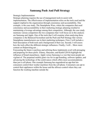 Samsung Push And Pull Strategy
Strategic Implementation
Strategic planning requires the use of management tools to assist with
implementation. The effectiveness of implementation relies on the tools used and the
support implied to the organization through consistency and accountability. One
example, is the case study, The Smartphone Wars, where the companies that used
consistency and accountability in their marketing strategic planning resulted in
maintaining a leverage advantage among their competitors. Although, the case study
mentions various competitors the two companies that I will focus on in this analysis
are Samsung and Apple. One of the tools that I will examine when analyzing these
companies is the Balanced Scoresheet and the Push and Pull Strategy that various
Smartphone manufacturers use in their marketing techniques. First, I will include a
brief description of both tools and a background of their use. Second, I will assess
how the tools affect the different strategic influences. Finally, I will... Show more
content on Helpwriting.net ...
Forecasting the future is perilous and utilizing these implements avail with presaging
and preparing for these perils. Efanny, Haryanto, and Kashif (2018) highlight the
influence of brand staunchness. Apple versus Samsung is a war that most people are
vigilant of. The perpetual mobile giant vies for in app branding, software updates, and
advancing the technology of the contrivances which offers more accommodations
than just a cell phone. One example Samsung has engendered an app that lets
consumers control their washer machines from the cell phone. Consumers can opt to
control their appliances within the house and the alfresco control where they can
function the washing machine outside the
 
