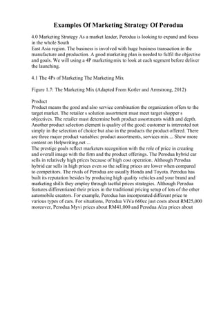 Examples Of Marketing Strategy Of Perodua
4.0 Marketing Strategy As a market leader, Perodua is looking to expand and focus
in the whole South
East Asia region. The business is involved with huge business transaction in the
manufacture and production. A good marketing plan is needed to fulfil the objective
and goals. We will using a 4P marketingmix to look at each segment before deliver
the launching.
4.1 The 4Ps of Marketing The Marketing Mix
Figure 1.7: The Marketing Mix (Adapted From Kotler and Armstrong, 2012)
Product
Product means the good and also service combination the organization offers to the
target market. The retailer s solution assortment must meet target shopper s
objectives. The retailer must determine both product assortments width and depth.
Another product selection element is quality of the good: customer is interested not
simply in the selection of choice but also in the products the product offered. There
are three major product variables: product assortments, services mix ... Show more
content on Helpwriting.net ...
The prestige goals reflect marketers recognition with the role of price in creating
and overall image with the firm and the product offerings. The Perodua hybrid car
sells in relatively high prices because of high cost operation. Although Perodua
hybrid car sells in high prices even so the selling prices are lower when compared
to competitors. The rivals of Perodua are usually Honda and Toyota. Perodua has
built its reputation besides by producing high quality vehicles and your brand and
marketing shills they employ through tactful prices strategies. Although Perodua
features differentiated their prices in the traditional pricing setup of lots of the other
automobile creators. For example, Perodua has incorporated different price to
various types of cars. For situations, Perodua ViVa 660cc just costs about RM25,000
moreover, Perodua Myvi prices about RM41,000 and Perodua Alza prices about
 