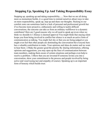 Stepping Up, Speaking Up And Taking Responsibility Essay
Stepping up, speaking up and taking responsibility...... Now that we are all doing
more as momentum builds, it s a good time to remind ourselves about ways to take
on more responsibility, speak up, step up and share our thoughts. Sticking to our
comfort zone can sometimes lead to a lack of personal and professional growth but
if we become more proactive, enthusiastic and willing to tackle difficult
conversations, the outcome can take us from an ordinary wallflower to a dynamic
contributor! Here are 5 good reasons why we all need to speak up (even when we
think we shouldn t) 1.Silence is deemed approval You might think that staying silent
keeps you from being involved in conflict but silence is as much an active form of
communication as talking. You might feel shy or that you are being judged or you
might even feel that other people are dominating the conversation but everyone here
has a valuable contribution to make. Your opinions and ideas do matter and we want
to hear them. 2.Make the greater good the priority By sharing information, offering
opinions and suggestions, you may open up the lines of communication between
team members, making them aware of certain situations and perhaps even help to
resolve a problem. 3.Show that you are invested If someone invites you into a
conversation, show your commitment to the process and people involved by being
active and vocal (using tact and empathy of course). Speaking up is an important
form of honesty which builds trust.
 