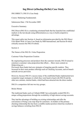 Ing Direct (вЂњIng-DвЂќ) Case Study
ING DIRECT ( ING D ) Case Study
Course: Marketing Fundamentals
Submission Date: 17th November 2009
Executive Summary
ING Direct (ING D) is a marketing orientated bank that has launched into established
markets in the last decade using differentiation as a way to build competitive
advantage.
This report splits into Section A, based on information provided by the ING Direct
USA Rebel With A Cause Case Study by IMD International, and Section B which
critically assesses the ING D website.
Section A
The Nature of the ING D s Value Proposition
Customer Value Proposition Creation
By engineering processes and products from the customer inwards, ING D aimed to
construct a customer value proposition that offsets ... Show more content on
Helpwriting.net ...
Previously these banks had core strategies of targeting specific markets. They
focussed on their main product offerings such as Checking Accounts, and on branch
network service provision.
However, because ING D s success many of the established banks implemented new
competitor target strategies in which they went head to head with ING D and the
other new entrants, internet banks, which had been attracted into the direct market.
ING D s competitors fall into two key groups;
Bricks Mortar
The traditional banks such as Citibank HSBC have principally eroded ING D s
unique selling propositions through the availability of high interest savings accounts.
They had the advantage of building on existing relationships and offer the
convenience of being a one stop shop for customers. As holders of the primary
checking relationship this has been a credible market position which has resulted in
savings balances switching from ING D.
 