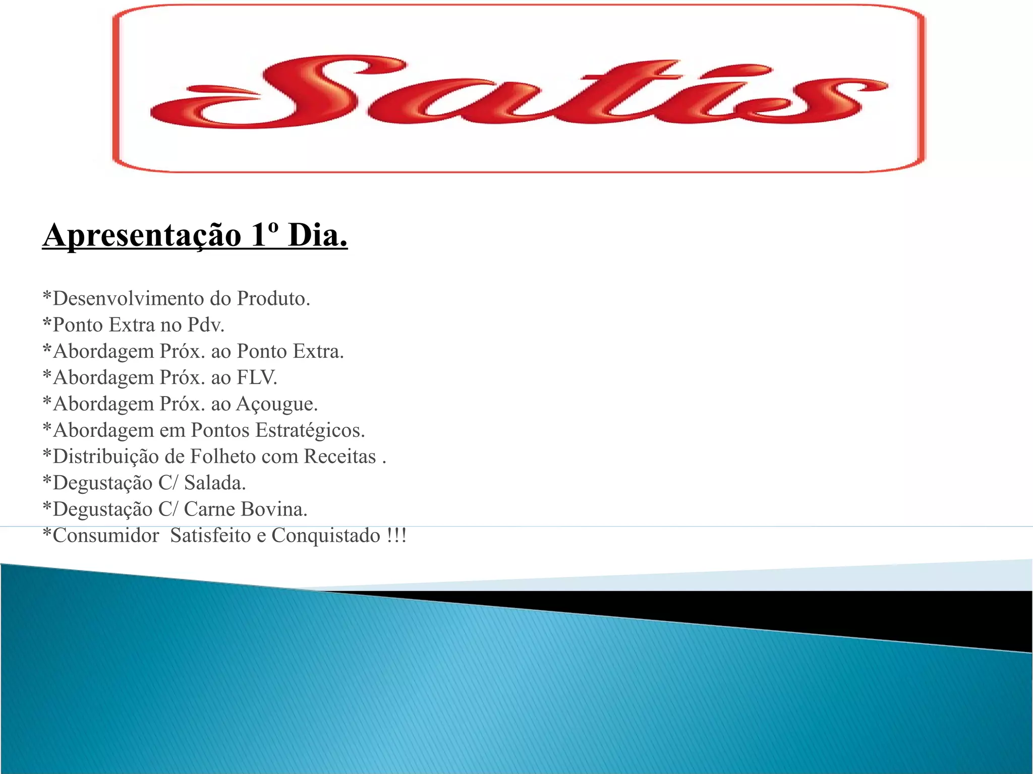 Apresentação 1º Dia.
*Desenvolvimento do Produto.
*Ponto Extra no Pdv.
*Abordagem Próx. ao Ponto Extra.
*Abordagem Próx. ao FLV.
*Abordagem Próx. ao Açougue.
*Abordagem em Pontos Estratégicos.
*Distribuição de Folheto com Receitas .
*Degustação C/ Salada.
*Degustação C/ Carne Bovina.
*Consumidor Satisfeito e Conquistado !!!

 
