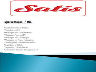 Apresentação 1º Dia.
*Desenvolvimento do Produto.
*Ponto Extra no Pdv.
*Abordagem Próx. ao Ponto Extra.
*Abordagem Próx. ao FLV.
*Abordagem Próx. ao Açougue.
*Abordagem em Pontos Estratégicos.
*Distribuição de Folheto com Receitas .
*Degustação C/ Salada.
*Degustação C/ Carne Bovina.
*Consumidor Satisfeito e Conquistado !!!

 