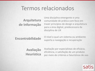 Termos relacionados
                   Uma disciplina emergente e uma
     Arquitetura   comunidade de prática com foco em
  de Informação    trazer princípios de design e arquitetura
                   para a área digital, predecessora da
                   disciplina de UX

                   O nível o qual um sistema ou ambiente
Encontrabilidade   suporta a navegação e recuperação


      Avaliação    Avaliação por especialistas de eficácia,
                   eficiência, e satisfação de um produto
      Heurística   por meio de critérios e heurísticas de uso
 