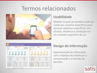 Termos relacionados
           Usabilidade
           Medida na qual um produto pode ser
           usado por usuários específicos para
           alcançar objetivos específicos com
           eficácia, eficiência e satisfação em
           um contexto específico de uso



           Design de Informação
           Representação da informação
           com o objetivo de maximizar a
           compreensão e a tomada de
           decisões
 