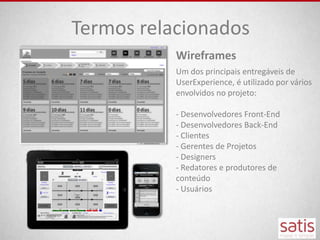 Termos relacionados
           Wireframes
           Um dos principais entregáveis de
           UserExperience, é utilizado por vários
           envolvidos no projeto:

           - Desenvolvedores Front-End
           - Desenvolvedores Back-End
           - Clientes
           - Gerentes de Projetos
           - Designers
           - Redatores e produtores de
           conteúdo
           - Usuários
 