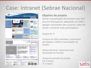 Case: Intranet (Sebrae Nacional)
              Objetivo do projeto
              Tornar a atualização da Intranet mais fácil
              (era em Sharepoint), adotando um CMS e
              agregar solicitações dos usuários, além de
              tornar a intranet mais participativa

              Equipes de TI

              Empresa de CMS contratada: responsável
              por adaptar o CMS às necessidades do
              projeto

              Sebrae Nacional: responsável pela
              atualização da Intranet

              Tempo de execução do projeto
              UX: 3 meses
              TI: 3 meses
 