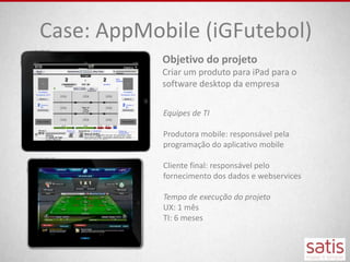 Case: AppMobile (iGFutebol)
            Objetivo do projeto
            Criar um produto para iPad para o
            software desktop da empresa

            Equipes de TI

            Produtora mobile: responsável pela
            programação do aplicativo mobile

            Cliente final: responsável pelo
            fornecimento dos dados e webservices

            Tempo de execução do projeto
            UX: 1 mês
            TI: 6 meses
 