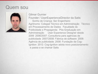 Quem sou
           Gilmar Gumier
           Founder / UserExperienceDirector da Satis
              Sonho de Criança: Ser Engenheiro
           Agrônomo Colegial Técnico em Administração  Técnico
           em Processamento de Dados  Faculdade de
           Publicidade e Propaganda  Pós-Graduação em
           Administração   User Experience Designer desde
           2006 2006/2007: Consultoria para agências de
           publicidade 2007/2008: Fábrica de software 2008:
           Agência de publicidade 2008: Fundação da Cog-
           Ignition 2012: Cog-Ignition adota novo posicionamento
            e passa a se chamar Satis
 
