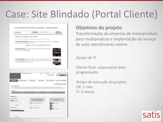 Case: Site Blindado (Portal Cliente)
                Objetivos do projeto
                Transformação da empresa de monoproduto
                para multiproduto e implantação de serviço
                de auto-atendimento online

                Equipe de TI

                Cliente final: responsável pela
                programação

                Tempo de execução do projeto
                UX: 1 mês
                TI: 3 meses
 